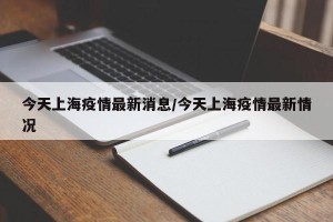 今天上海疫情最新消息/今天上海疫情最新情况