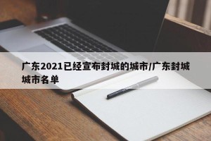 广东2021已经宣布封城的城市/广东封城城市名单
