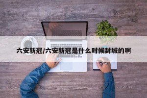 六安新冠/六安新冠是什么时候封城的啊