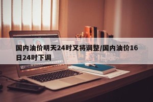 国内油价明天24时又将调整/国内油价16日24时下调