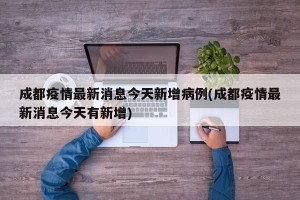 成都疫情最新消息今天新增病例(成都疫情最新消息今天有新增)