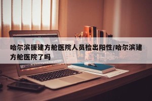 哈尔滨援建方舱医院人员检出阳性/哈尔滨建方舱医院了吗