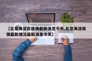 【北京海淀区疫情最新消息今天,北京海淀疫情最新情况最新消息今天】
