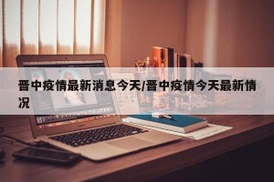 晋中疫情最新消息今天/晋中疫情今天最新情况