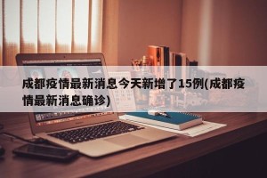 成都疫情最新消息今天新增了15例(成都疫情最新消息确诊)