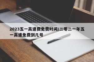 2023五一高速费免费时间/二零二一年五一高速免费到几号