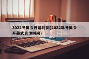 2022冬奥会开幕时间(2022年冬奥会开幕式具体时间)