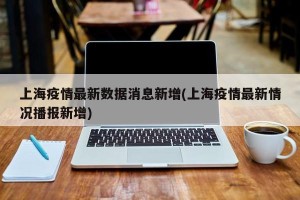 上海疫情最新数据消息新增(上海疫情最新情况播报新增)