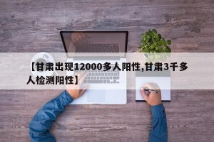 【甘肃出现12000多人阳性,甘肃3千多人检测阳性】