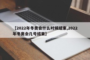 【2022年冬奥会什么时候结束,2022年冬奥会几号结束】