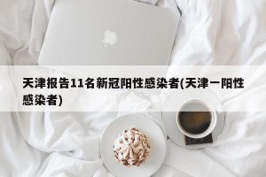 天津报告11名新冠阳性感染者(天津一阳性感染者)