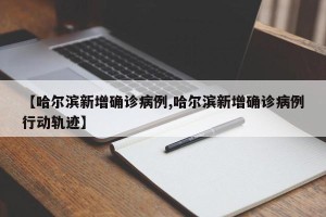 【哈尔滨新增确诊病例,哈尔滨新增确诊病例行动轨迹】