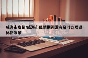 威海市疫情/威海市疫情期间没有及时办理退休新政策