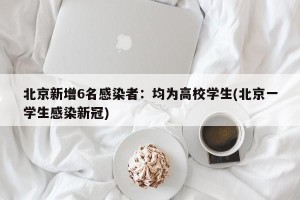 北京新增6名感染者：均为高校学生(北京一学生感染新冠)
