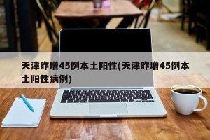 天津昨增45例本土阳性(天津昨增45例本土阳性病例)