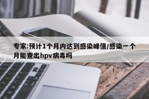 专家:预计1个月内达到感染峰值/感染一个月能查出hpv病毒吗