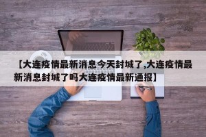 【大连疫情最新消息今天封城了,大连疫情最新消息封城了吗大连疫情最新通报】