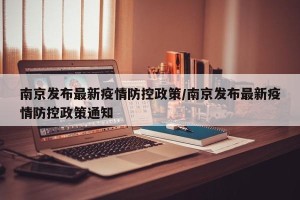 南京发布最新疫情防控政策/南京发布最新疫情防控政策通知