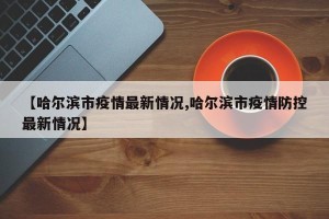 【哈尔滨市疫情最新情况,哈尔滨市疫情防控最新情况】