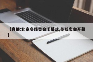 【直播:北京冬残奥会闭幕式,冬残奥会开幕】