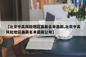 【北京中高风险地区最新名单最新,北京中高风险地区最新名单最新公布】