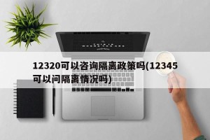 12320可以咨询隔离政策吗(12345可以问隔离情况吗)