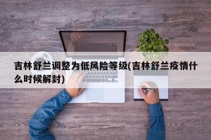 吉林舒兰调整为低风险等级(吉林舒兰疫情什么时候解封)
