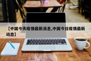 【中国今天疫情最新消息,中国今日疫情最新动态】
