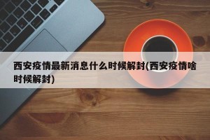 西安疫情最新消息什么时候解封(西安疫情啥时候解封)