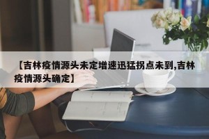 【吉林疫情源头未定增速迅猛拐点未到,吉林疫情源头确定】