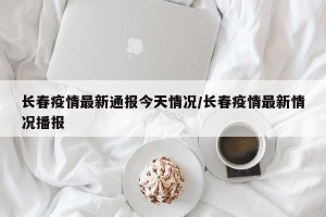 长春疫情最新通报今天情况/长春疫情最新情况播报